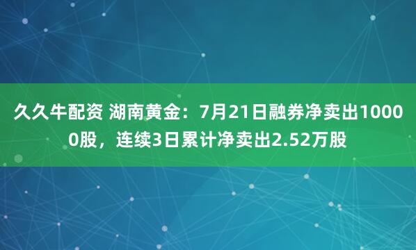 久久牛配资 湖南黄金：7月21日融券净卖出10000股，连续3日累计净卖出2.52万股