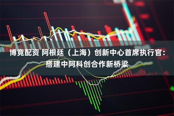博竟配资 阿根廷（上海）创新中心首席执行官：搭建中阿科创合作新桥梁