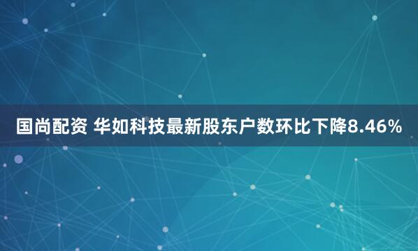 国尚配资 华如科技最新股东户数环比下降8.46%