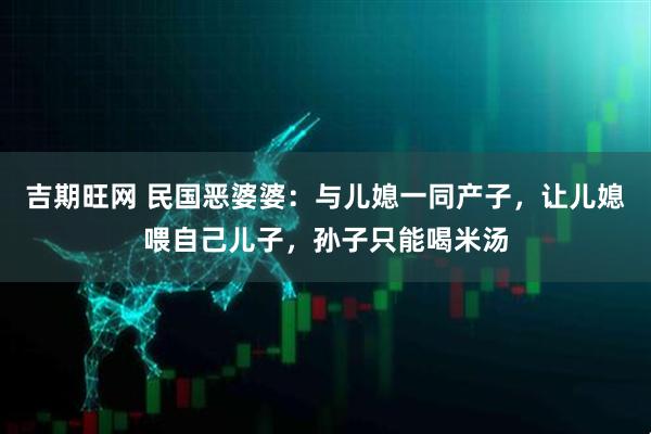 吉期旺网 民国恶婆婆：与儿媳一同产子，让儿媳喂自己儿子，孙子只能喝米汤