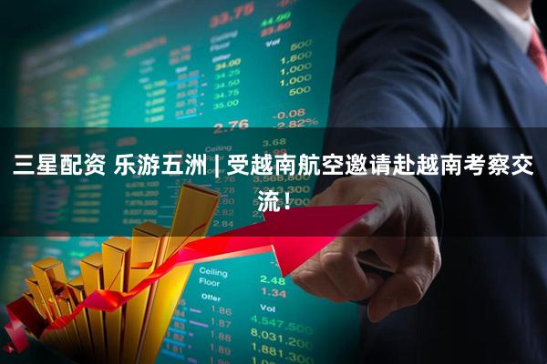 三星配资 乐游五洲 | 受越南航空邀请赴越南考察交流！