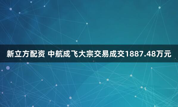 新立方配资 中航成飞大宗交易成交1887.48万元