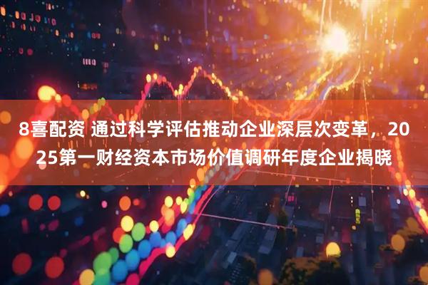8喜配资 通过科学评估推动企业深层次变革，2025第一财经资本市场价值调研年度企业揭晓